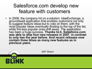 Salesforce.com develop new feature with customers  in 2006, the company hit on a solution: IdeaExchange, a groundswell application that enables customers not only to suggest feature ideas but to vote on them, with the most popular ideas eventually floating to the top of the list, while the less popular ones drift away. The application has been a huge success.  Thanks to it, Salesforce.com was able to ship four new releases in 2007, in contrast to only two the year before. And recent releases now contain three times as many new features as in previous years.  (MIT Sloan) 