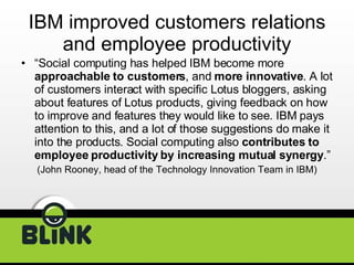 IBM improved customers relations and employee productivity “ Social computing has helped IBM become more  approachable to customers , and  more innovative . A lot of customers interact with specific Lotus bloggers, asking about features of Lotus products, giving feedback on how to improve and features they would like to see. IBM pays attention to this, and a lot of those suggestions do make it into the products. Social computing also  contributes to employee productivity by increasing mutual synergy .” (John Rooney, head of the Technology Innovation Team in IBM) 