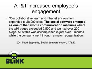AT&T increased employee’s engagement “ Our collaborative team and intranet environment expanded to 28,000 sites.  The social software emerged as one of the favorite communication mediums  where the wiki pages exceeded 2,500 and we had over 200 blogs. All of this was accomplished in just over 6 months while the company went through a major reorganization.  (Dr. Todd Stephens, Social Software expert, AT&T) 
