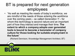 BT is prepared for next generation employees “ As well as meeting the needs of today’s workforce, we are mindful of the needs of those entering the workforce over the coming years – so called  Generation Y  – for whom this technology is second nature and an important part of how they interact and manage their time.  The extent to which a company adopts user generated tools is bound to become a barometer of company culture for those looking for suitable employment in the future ”  (Richard Dennison, Knowledge Management Architect, BT) 