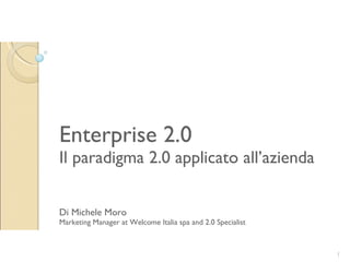 Enterprise 2.0 Il paradigma 2.0 applicato all’azienda Di Michele Moro Marketing Manager at Welcome Italia spa and 2.0 Specialist Michele Moro 