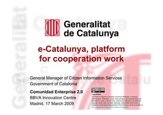 e-Catalunya, platform
        for cooperation work

    General Manager of Citizen Information Services
    Government of Catalonia
    Comunidad Enterprise 2.0       Legal Notice

    BBVA Innovation Centre         This work is subject to a Creative Commons Attribution 3.0 licence.
                                   Reproduction, distribution, public communication and transformation are
                                   permitted to create a derived work, without any restrictions provided the

    Madrid, 17 March 2009          copyright holder does not state otherwise. (Generalitat Government of
                                   Catalonia. Presendential Department).The full licence can be consulted on
1                                  http://creativecommons.org/licenses/by/3.0/legalcode.
 