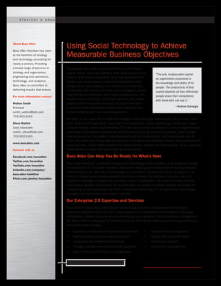 STR ATEGY & ORG ANIZ ATION             |   TECHNOLOGY          |   ENGINEERING & OPER ATIONS                  |   A N A LY T I C S




About Booz Allen

Booz Allen Hamilton has been
                                  Using Social Technology to Achieve
at the forefront of strategy
and technology consulting for
                                  Measurable Business Objectives
nearly a century. Providing
a broad range of services in      Technology has made sharing information with others
strategy and organization,        easier, faster, and more efficient than at any point in our      “The only irreplaceable capital
engineering and operations,       history. With social networking sites like Facebook and          an organization possesses is
technology, and analytics,        Twitter and cloud-based productivity applications like           the knowledge and ability of its
Booz Allen is committed to        Google Docs and Dropbox, it is simple to connect and             people. The productivity of that
delivering results that endure.   collaborate with friends, families, and colleagues; locate       capital depends on how effectively
                                  long-lost family members; and create relationships with          people share their competence
For more information contact
                                  people around the globe. We share pictures and status            with those who can use it.”
Walton Smith                      updates with thousands of people at a time and even
Principal                         co-create entire companies without ever having a face-                          —Andrew Carnegie
smith_walton@bah.com              to-face meeting with our business partners.
703/902-4165
                                  At times, it can seem as if social technologies have infiltrated every aspect of our lives. Ironi-
Steve Radick                      cally, these tools have yet to take hold in the workplace. Social technology behind the organi-
Lead Associate                    zational firewall, known as Enterprise 2.0, has the potential to address a host of organizational
radick_steve@bah.com              challenges and improve operational performance simply by connecting people. Even though
703/902-5160                      new products can be created, new processes can be implemented, and new people can be
                                  hired, the talent and knowledge of individual employees are essential assets that organizations
www.boozallen.com
                                  must harness. Social media behind the organizational firewall can help capture, share, and use
Connect with us                   these assets in ways that were never possible before.

Facebook.com/boozallen            Booz Allen Can Help You Be Ready for What’s Next
Twitter.com/boozallen
                                  Booz Allen Hamilton, a leading strategy and technology consulting firm, is a recognized leader
YouTube.com/boozallen
                                  in Enterprise 2.0. Our work has been featured in leading publications and at leading thought
LinkedIn.com/company/
                                  leadership forums. We look at technology as an enabler, not the end result. Our goal is not
booz-allen-hamilton
                                  simply to make social media available behind your firewall but rather to help you use it to
Flickr.com/photos/boozallen
                                  improve knowledge management practices, reduce duplication, increase employee morale,
                                  and achieve greater efficiencies. We partner with our clients to create tailored strategies for
                                  integrating social technology into their information technology (IT) infrastructure, knowledge
                                  management processes, and unique cultures.

                                  Our Enterprise 2.0 Expertise and Services
                                  Booz Allen’s enterprise collaboration methodology has been implemented for multiple
                                  clients on projects led by our firm’s many experts in collaborative technologies, enterprise
                                  architecture, system security, social networking, user adoption, and community management.
                                  We take a holistic approach to Enterprise 2.0 by offering the following services anchored to a
                                  comprehensive strategy:
                                  •      Business and technical requirements analysis      •    Deployment and migration
                                  •      Market analysis and package evaluation            •    Design and implementation
                                  •      Integration and performance testing               •    Production support
                                  •      Change management and business adoption           •    Community management
                                  •      User training and transition management


                                      Ready for what’s next. www.boozallen.com
 
