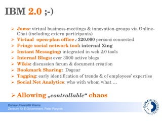 IBM  2.0  ;-) Jams :  virtual business-meetings & innovation-groups via Online-Chat (including extern participants) Virtual  open-plan office  :  320.000  persons connected Fringe social network tool : internal Xing  Instant Messaging :  integrated   in web 2.0 tools Internal Blogs :  over 3500 active blogs Wikis :  discussion forum & document creation Bookmark Sharing :  Dogear Tagging : early identification of trends & of employees’ expertise Social Net Analytics : who with whom what … Allowing  „controllable“  chaos 