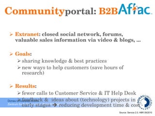 Community portal:  B2B Extranet : closed social network, forums, valuable sales information via video & blogs, ... Goals :  sharing knowledge & best practices new ways to help customers (save hours of research) Results : fewer calls to Customer Service & IT Help Desk feedback &  ideas about (technology) projects in early stages    reducing development time & cost  Source:  Service 2.0, H BR 09/2010 