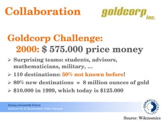 Collaboration Goldcorp Challenge:   2000:  $ 575.000 price money Surprising teams: students, advisors, mathematicians, military, … 110 destinations:  50% not known before ! 80% new destinations  =  8 million ounces of gold $10.000 in 1999, which today is $125.000  Source: Wikinomics 