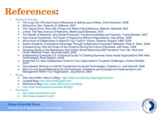 References : Books & Articles:  The Long Tail: Why the Future of Business Is Selling Less of More, Chris Anderson, 2008 Wikinomics, Don Tapscott, D. Williams, 2007 The Tipping Point: How Little Things Can Make A Big Difference, Malcolm Gladwell, 2001 Linked: The New Science of Networks, Albert-Laszlo Barabasi, 2001 The Wealth of Networks: How Social Production Transforms Markets and Freedom, Yochai Benkler, 2007 Here Comes Everybody: The Power of Organizing Without Organizations, Clay Shirky, 2008 Which Kind of Collaboration Is Right for You? Gary P. Pisano, Roberto Verganti, HBR 12/08 Swarm Creativity: Competitive Advantage Through Collaborative Innovation Networks, Peter A. Gloor, 2006 Crowdsourcing: Why the Power of the Crowd Is Driving the Future of Business, Jeff Howe, 2008 Throwing Sheep in the Boardroom: How Online Social Networking Will Transform Your Life, Work and World, Matthew Fraser, Soumitra Dutta, 2008 Implementing Enterprise 2.0: A Practical Guide To Creating Business Value Inside Organizations With Web Technologies, Ross Dawson, 2009. Enterprise 2.0: New Collaborative Tools for Your Organization's Toughest Challenges, Andrew McAfee, 2010 Groundswell: Winning in a World Transformed by Social Technologies, Charlene Li, Josh Bernoff, 2008 Web 2.0 and Social Networking for the Enterprise: Guidelines and Examples for Implementation and Management Within Your Organization, Joey Bernal, 2009  Blogs: Dion Hinchcliffe‘s Web 2.0 Blog:  http://web2.socialcomputingmagazine.com/   Longtail Blog:  http://www.thelongtail.com/   Wikinomics Blog:  http://www.wikinomics.com/blog/   http://www.best-practice-business.de/blog/   Examples: http://www.innocentive.com/   http://www.ideastorm.com/ 
