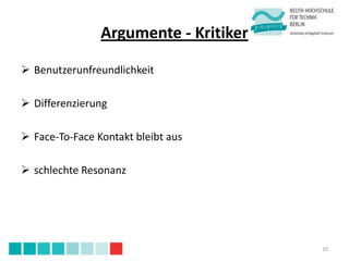 Argumente - Kritiker

 Benutzerunfreundlichkeit

 Differenzierung

 Face-To-Face Kontakt bleibt aus

 schlechte Resonanz




                                       10
 