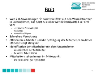 Fazit
• Web 2.0 Anwendungen  positiven Effekt auf den Wissenstransfer
  in unternehmen, das führt zu einem Wettbewerbsvorteil in Form
  von:
    – erhöhter Produktivität
    – Flexibilität
    – Innovationsfähigkeit
• Schnellere Vernetzung
• effizienteres Arbeiten und die Beteiligung der Mitarbeiter an dieser
  Effizienz steigt stetig mit
• Identifikation der Mitarbeiter mit dem Unternehmen
    – Zufriedenheit der Mitarbeiter
    – besseres Arbeitsklima
• Mitarbeiter stehen immer im Mittelpunkt
    – Die Tools sind nur Hilfsmittel



                                                                     11
 