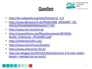 Quellen
• http://de.wikipedia.org/wiki/Enterprise_2.0
• http://www.dbresearch.de/PROD/DBR_INTERNET_DE-
  PROD/PROD0000000000260227.PDF
• http://www.iom-summit.de
• http://www.bitkom.org/files/documents/BITKOM-
  Studie_Enterprise_2Punkt0(1).pdf
• http://andrewmcafee.org/
• http://www.e2conf.com/boston/
• http://www.enterprise-20.at/
• http://pr-blogger.de/2012/01/03/enterprise-2-0-viele-reden-
  davon-–-wenige-tun-es-auch/

                                                                12
 