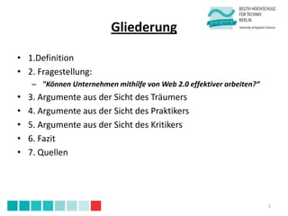 Gliederung

• 1.Definition
• 2. Fragestellung:
    – "Können Unternehmen mithilfe von Web 2.0 effektiver arbeiten?“
•   3. Argumente aus der Sicht des Träumers
•   4. Argumente aus der Sicht des Praktikers
•   5. Argumente aus der Sicht des Kritikers
•   6. Fazit
•   7. Quellen




                                                                       2
 