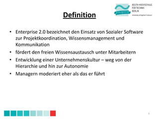 Definition

• Enterprise 2.0 bezeichnet den Einsatz von Sozialer Software
  zur Projektkoordination, Wissensmanagement und
  Kommunikation
• fördert den freien Wissensaustausch unter Mitarbeitern
• Entwicklung einer Unternehmenskultur – weg von der
  Hierarchie und hin zur Autonomie
• Managern moderiert eher als das er führt




                                                                3
 