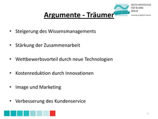 Argumente - Träumer
• Steigerung des Wissensmanagements

• Stärkung der Zusammenarbeit

• Wettbewerbsvorteil durch neue Technologien

• Kostenreduktion durch Innovationen

• Image und Marketing

• Verbesserung des Kundenservice

                                               5
 