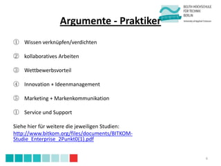 Argumente - Praktiker
① Wissen verknüpfen/verdichten

② kollaboratives Arbeiten

③ Wettbewerbsvorteil

④ Innovation + Ideenmanagement

⑤ Marketing + Markenkommunikation

① Service und Support

Siehe hier für weitere die jeweiligen Studien:
http://www.bitkom.org/files/documents/BITKOM-
Studie_Enterprise_2Punkt0(1).pdf


                                                 6
 