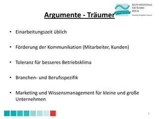 Argumente - Träumer

• Einarbeitungszeit üblich

• Förderung der Kommunikation (Mitarbeiter, Kunden)

• Toleranz für besseres Betriebsklima

• Branchen- und Berufsspezifik

• Marketing und Wissensmanagement für kleine und große
  Unternehmen

                                                         8
 