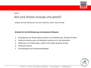 Wie wird Wissen erzeugt und geteilt? Wissen ist eine Ressource, die sich vermehrt, wenn man sie teilt. Gründe für die Nichtnutzung vorhandenen Wissens: Entkopplung von Wissensdokumentation und Entstehungs- (Arbeits-)Prozess Fehlende Anerkennung und fehlendes Auditorium für die Wissenden Ablehnung von Erfahrungen, welche nicht selbst gemacht wurden Fehlender Diskurs Verlustängste durch Wissensweitergabe Teil 3 