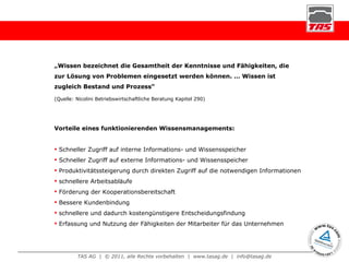 „ Wissen bezeichnet die Gesamtheit der Kenntnisse und Fähigkeiten, die zur Lösung von Problemen eingesetzt werden können. … Wissen ist zugleich Bestand und Prozess“  (Quelle: Nicolini Betriebswirtschaftliche Beratung Kapitel 290) Vorteile eines funktionierenden Wissensmanagements: Schneller Zugriff auf interne Informations- und Wissensspeicher Schneller Zugriff auf externe Informations- und Wissensspeicher Produktivitätssteigerung durch direkten Zugriff auf die notwendigen Informationen schnellere Arbeitsabläufe Förderung der Kooperationsbereitschaft Bessere Kundenbindung schnellere und dadurch kostengünstigere Entscheidungsfindung Erfassung und Nutzung der Fähigkeiten der Mitarbeiter für das Unternehmen 