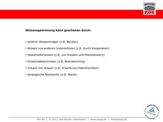 Wissensgewinnung kann geschehen durch: externe Wissensträger (z.B. Berater) Wissen von anderen Unternehmen (z.B. durch Kooperation) Stakeholderwissen (z.B. von Kunden und Dienstleistern) Kreativitätstechniken (z.B. Brainstorming) Zukauf von Wissen (z.B. Erwerb von Patentrechten) strategische Netzwerke (z.B. Markt) 