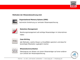 Methoden der Wissensbewahrung sind: Organisational Memory Sytems (OMS) technische Vorkehrung zur zentralen Wissensspeicherung Case-Writing alle Methoden, welche Wissen zu Einzelfällen speichern und diese für berechtigte Mitarbeiter zugänglich machen Retention-Management Beziehungsmanagement soll wichtige Wissensträger im Unternehmen halten Wissenskommunikation Übertragung von Wissen von einem Wissensträger auf einen anderen zum Zwecke der Wissensspeicherung 