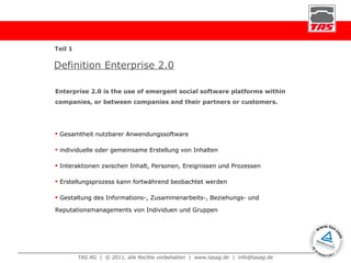 Definition Enterprise 2.0 Gesamtheit nutzbarer Anwendungssoftware individuelle oder gemeinsame Erstellung von Inhalten Interaktionen zwischen Inhalt, Personen, Ereignissen und Prozessen Erstellungsprozess kann fortwährend beobachtet werden Gestaltung des Informations-, Zusammenarbeits-, Beziehungs- und  Reputationsmanagements von Individuen und Gruppen Enterprise 2.0 is the use of emergent social software platforms within companies, or between companies and their partners or customers. Teil 1 