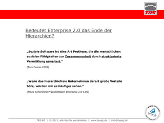 Bedeutet Enterprise 2.0 das Ende der Hierarchien? „ Soziale Software ist eine Art Prothese, die die menschlichen sozialen Fähigkeiten zur  Zusammenarbeit  durch  strukturierte  Vermittlung  erweitert .“  (Tom Coates 2003) „ Wenn das hierarchiefreie Unternehmen derart große Vorteile böte, würden wir es häufiger sehen.“  (Frank Schönefeld Praxisleitfaden Enterprise 2.0 S.89) 