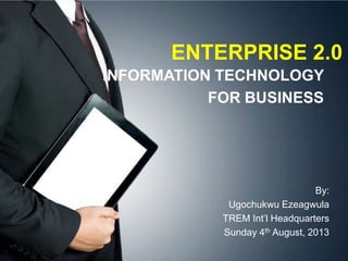ENTERPRISE 2.0
INFORMATION TECHNOLOGY
FOR BUSINESS
By:
Ugochukwu Ezeagwula
TREM Int’l Headquarters
Sunday 4th August, 2013
 
