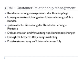CRM – Customer Relationship Management
   Kundenbeziehungsmanagement oder Kundenpflege
   konsequente Ausrichtung einer Unternehmung auf ihre
    Kunden
   systematische Gestaltung der Kundenbeziehungs-
    Prozesse
   Dokumentation und Verwaltung von Kundenbeziehungen
   Ermöglicht besseres Beziehungsmarketing
   Positive Auswirkung auf Unternehmenserfolg
 