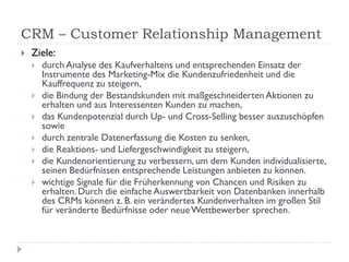 CRM – Customer Relationship Management
   Ziele:
       durch Analyse des Kaufverhaltens und entsprechenden Einsatz der
        Instrumente des Marketing-Mix die Kundenzufriedenheit und die
        Kauffrequenz zu steigern,
       die Bindung der Bestandskunden mit maßgeschneiderten Aktionen zu
        erhalten und aus Interessenten Kunden zu machen,
       das Kundenpotenzial durch Up- und Cross-Selling besser auszuschöpfen
        sowie
       durch zentrale Datenerfassung die Kosten zu senken,
       die Reaktions- und Liefergeschwindigkeit zu steigern,
       die Kundenorientierung zu verbessern, um dem Kunden individualisierte,
        seinen Bedürfnissen entsprechende Leistungen anbieten zu können.
       wichtige Signale für die Früherkennung von Chancen und Risiken zu
        erhalten. Durch die einfache Auswertbarkeit von Datenbanken innerhalb
        des CRMs können z. B. ein verändertes Kundenverhalten im großen Stil
        für veränderte Bedürfnisse oder neue Wettbewerber sprechen.
 