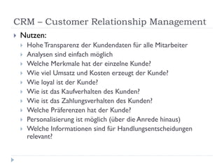 CRM – Customer Relationship Management
   Nutzen:
       Hohe Transparenz der Kundendaten für alle Mitarbeiter
       Analysen sind einfach möglich
       Welche Merkmale hat der einzelne Kunde?
       Wie viel Umsatz und Kosten erzeugt der Kunde?
       Wie loyal ist der Kunde?
       Wie ist das Kaufverhalten des Kunden?
       Wie ist das Zahlungsverhalten des Kunden?
       Welche Präferenzen hat der Kunde?
       Personalisierung ist möglich (über die Anrede hinaus)
       Welche Informationen sind für Handlungsentscheidungen
        relevant?
 