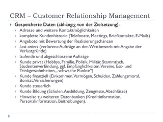CRM – Customer Relationship Management
   Gespeicherte Daten (abhängig von der Zielsetzung):
       Adresse und weitere Kontaktmöglichkeiten
       komplette Kundenhistorie (Telefonate, Meetings, Briefkontakte, E-Mails)
       Angebote mit Bewertung der Realisierungschancen
       Lost orders (verlorene Aufträge an den Wettbewerb mit Angabe der
        Verlustgründe)
       laufende und abgeschlossene Aufträge
       Kunde privat (Hobbys, Familie, Politik, Militär, Stammtisch,
        Studentenverbindung, ggf. Empfänglichkeiten,Vereine, Ess- und
        Trinkgewohnheiten, „schwache Punkte“)
       Kunde finanziell (Einkommen,Vermögen, Schulden, Zahlungsmoral,
        Bonität,Versicherungen)
       Kunde steuerlich
       Kunde Bildung (Schulen, Ausbildung, Zeugnisse, Abschlüsse)
       Hinweise zu weiteren Datenbanken (Kreditinformation,
        Personalinformation, Beitreibungen).
 