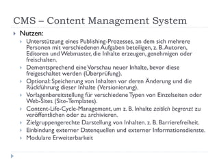 CMS – Content Management System
   Nutzen:
       Unterstützung eines Publishing-Prozesses, an dem sich mehrere
        Personen mit verschiedenen Aufgaben beteiligen, z. B. Autoren,
        Editoren und Webmaster, die Inhalte erzeugen, genehmigen oder
        freischalten.
       Dementsprechend eine Vorschau neuer Inhalte, bevor diese
        freigeschaltet werden (Überprüfung).
       Optional: Speicherung von Inhalten vor deren Änderung und die
        Rückführung dieser Inhalte (Versionierung).
       Vorlagenbereitstellung für verschiedene Typen von Einzelseiten oder
        Web-Sites (Site-Templates).
       Content-Life-Cycle-Management, um z. B. Inhalte zeitlich begrenzt zu
        veröffentlichen oder zu archivieren.
       Zielgruppengerechte Darstellung von Inhalten. z. B. Barrierefreiheit.
       Einbindung externer Datenquellen und externer Informationsdienste.
       Modulare Erweiterbarkeit
 