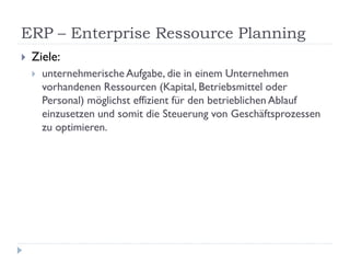 ERP – Enterprise Ressource Planning
   Ziele:
       unternehmerische Aufgabe, die in einem Unternehmen
        vorhandenen Ressourcen (Kapital, Betriebsmittel oder
        Personal) möglichst effizient für den betrieblichen Ablauf
        einzusetzen und somit die Steuerung von Geschäftsprozessen
        zu optimieren.
 