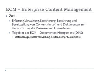 ECM – Enterprise Content Management
   Ziel:
       Erfassung,Verwaltung, Speicherung, Bewahrung und
        Bereitstellung von Content (Inhalt) und Dokumenten zur
        Unterstützung der Prozesse im Unternehmen
       Teilgebiet des ECM – Dokumenten Management (DMS)
           Datenbankgestützte Verwaltung elektronischer Dokumente
 