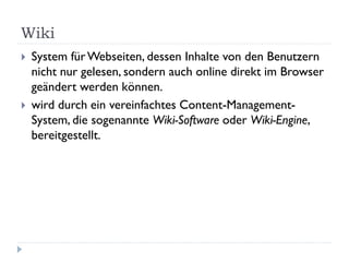 Wiki
   System für Webseiten, dessen Inhalte von den Benutzern
    nicht nur gelesen, sondern auch online direkt im Browser
    geändert werden können.
   wird durch ein vereinfachtes Content-Management-
    System, die sogenannte Wiki-Software oder Wiki-Engine,
    bereitgestellt.
 