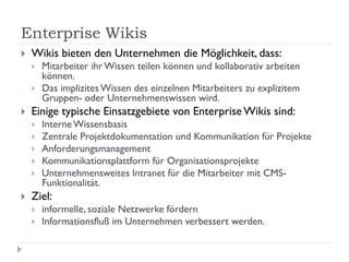 Enterprise Wikis
   Wikis bieten den Unternehmen die Möglichkeit, dass:
       Mitarbeiter ihr Wissen teilen können und kollaborativ arbeiten
        können.
       Das implizites Wissen des einzelnen Mitarbeiters zu explizitem
        Gruppen- oder Unternehmenswissen wird.
   Einige typische Einsatzgebiete von Enterprise Wikis sind:
       Interne Wissensbasis
       Zentrale Projektdokumentation und Kommunikation für Projekte
       Anforderungsmanagement
       Kommunikationsplattform für Organisationsprojekte
       Unternehmensweites Intranet für die Mitarbeiter mit CMS-
        Funktionalität.
   Ziel:
       informelle, soziale Netzwerke fördern
       Informationsfluß im Unternehmen verbessert werden.
 