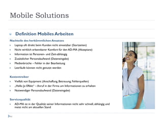 Mobile Solutions

     Definition Mobiles Arbeiten
Nachteile des herkömmlichen Ansatzes
     Laptop oft direkt beim Kunden nicht einsetzbar (Startzeiten)
     Nicht wirklich erkennbarer Komfort für den AD-MA (Akzeptanz)
     Information ist Personen- und Zeit-abhängig
     Zusätzlicher Personalaufwand (Dateneingabe)
     Medienbrüche – Fehler in der Bearbeitung
     Leerläufe können nicht genutzt werden


Kostentreiber
     Vielfalt von Equipment (Anschaffung, Betreuung, Fehlerquellen)
     „Hello Jo Effekt“ – Anruf in der Firma um Informationen zu erhalten
     Notwendiger Personalaufwand (Dateneingabe)


Servicequalität
     AD-MA ist in der Qualität seiner Informationen nicht sehr schnell, abhängig und
     meist nicht am aktuellen Stand


44
 