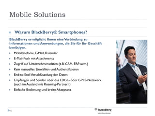Mobile Solutions

     Warum BlackBerry® Smartphones?
BlackBerry ermöglicht Ihnen eine Verbindung zu
Informationen und Anwendungen, die Sie für Ihr Geschäft
benötigen.
     Mobiltelefonie, E-Mail, Kalender
     E-Mail-Push mit Attachments
     Zugriff auf Unternehmensdaten (z.B. CRM, ERP uvm.)
     Kein manuelles Einwählen und Authentifizieren
     End-to-End-Verschlüsselung der Daten
     Empfangen und Senden über das EDGE- oder GPRS-Netzwerk
     (auch im Ausland mit Roaming-Partnern)
     Einfache Bedienung und breite Akzeptanz




46
 