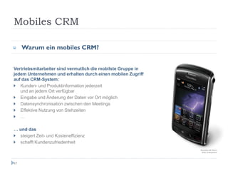 Mobiles CRM

     Warum ein mobiles CRM?


Vertriebsmitarbeiter sind vermutlich die mobilste Gruppe in
jedem Unternehmen und erhalten durch einen mobilen Zugriff
auf das CRM-System:
   Kunden- und Produktinformation jederzeit
   und an jedem Ort verfügbar
   Eingabe und Änderung der Daten vor Ort möglich
   Datensynchronisation zwischen den Meetings
   Effektive Nutzung von Stehzeiten
   …

… und das
  steigert Zeit- und Kosteneffizienz
  schafft Kundenzufriedenheit
                                                              BlackBerry® Storm
                                                               9530 Smartphone




47
 