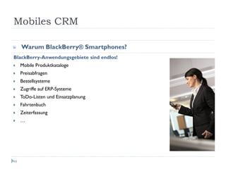 Mobiles CRM

     Warum BlackBerry® Smartphones?
BlackBerry-Anwendungsgebiete sind endlos!
     Mobile Produktkataloge
     Preisabfragen
     Bestellsysteme
     Zugriffe auf ERP-Systeme
     ToDo-Listen und Einsatzplanung
     Fahrtenbuch
     Zeiterfassung
     …




48
 