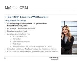 Mobiles CRM

     Die mCRM-Lösung von WebDynamite
Eckpunkte im Überblick:
     Als Erweiterung zu bestehenden CRM-Systemen oder
     Kundendatenbanken gedacht
     An beliebige CRM-Systeme andockbar
     Einfaches „one click“-Menü
     Ansehen, Ändern, Anlegen von:
          Kunden (Accounts)
          Kontakten
          Besprechungsnotizen
          Aktivitäten
          „Instant Search“ für schnelle Navigation in Listen
     Einfaches Mailen und Telefonieren aus der Applikation heraus
     Kann rasch um weitere Felder und Funktionen erweitert werden


49
 