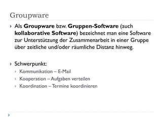 Groupware
   Als Groupware bzw. Gruppen-Software (auch
    kollaborative Software) bezeichnet man eine Software
    zur Unterstützung der Zusammenarbeit in einer Gruppe
    über zeitliche und/oder räumliche Distanz hinweg.

   Schwerpunkt:
       Kommunikation – E-Mail
       Kooperation – Aufgaben verteilen
       Koordination – Termine koordinieren
 