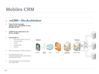 Mobiles CRM

     mCRM – Die Architektur
     Client-Teil für Handheld
     implementiert in Java/J2ME mit dem
     BlackBerry® API


     mCRM Server implementiert als
     Servlet auf JBoss


     Schnittstellen zu
            Microsoft CRM 3.0 & 4.0
            Clarify CRM
            LDAP
            SugarCRM
            Siebel,…

     Offen für weitere CRM-Interfaces

     Komprimierung und
     Verschlüsselung über BlackBerry
     Enterprise Server

     Internetverkehr ist verschlüsselt
     mit Triple DES




51
 