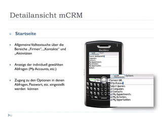Detailansicht mCRM

     Startseite

     Allgemeine Volltextsuche über die
     Bereiche „Firmen“, „Kontakte“ und
     „Aktivitäten


     Anzeige der individuell gewählten
     Abfragen (My Accounts, etc.)


     Zugang zu den Optionen in denen
     Abfragen, Passwort, etc. eingestellt
     werden können




52
 