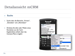 Detailansicht mCRM

     Suche

     Suche über die Bereiche „Firmen“,
     „Kontakte“ und „Aktivitäten“


     Direktes Anrufen oder Mailen eines
     Kontaktes aus der Such-
     Ergebnisliste einfach über das
     Context-Menü möglich




53
 