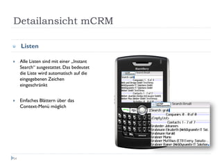 Detailansicht mCRM

     Listen

     Alle Listen sind mit einer „Instant
     Search“ ausgestattet. Das bedeutet
     die Liste wird automatisch auf die
     eingegebenen Zeichen
     eingeschränkt


     Einfaches Blättern über das
     Context-Menü möglich




54
 