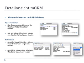 Detailansicht mCRM

     Verkaufschancen und Aktivitäten

Opportunitäten
  Die Opportunitäten können in der
  Detailansicht beliebig editiert
  werden.

     Alle betroffenen Mitarbeiter können
     den aktuellen Verkaufsstatus abrufen.

Aktivitäten
  Aktueller Status, Priorität,… können
  in der Detailansicht ausgewählt
  werden.

     Aktivitäten können einen beliebigen
     Mitarbeiter zugewiesen werden.



56
 