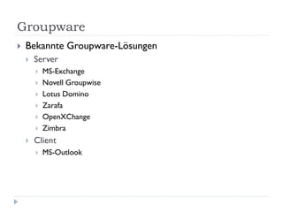 Groupware
   Bekannte Groupware-Lösungen
       Server
           MS-Exchange
           Novell Groupwise
           Lotus Domino
           Zarafa
           OpenXChange
           Zimbra
       Client
           MS-Outlook
 