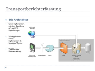 Transportberichterfassung

     Die Architektur
     Client implementiert
     mit dem BlackBerry
     API und WD
     Erweiterungen


     WD Application
     Server
     implementiert als
     Servlet auf Tomcat


     WebClient zur
     Datenverwaltung




62
 