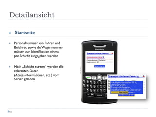 Detailansicht

     Startseite

     Personalnummer von Fahrer und
     Beifahrer, sowie die Wagennummer
     müssen zur Identifikation einmal
     pro Schicht eingegeben werden


     Nach „Schicht starten“ werden alle
     relevanten Daten
     (Adressinformationen, etc.) vom
     Server geladen




65
 
