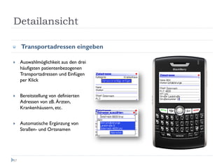Detailansicht

     Transportadressen eingeben

     Auswahlmöglichkeit aus den drei
     häufigsten patientenbezogenen
     Transportadressen und Einfügen
     per Klick


     Bereitstellung von definierten
     Adressen von zB. Ärzten,
     Krankenhäusern, etc.


     Automatische Ergänzung von
     Straßen- und Ortsnamen




67
 